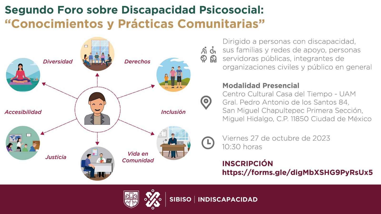 Imagen con información sobre el Segundo Foro sobre Discapacidad Psicosocial: "Conocimientos y Prácticas Comunitarias". Imágenes conectadas con los temas Diversidad, Derechos, Inclusión, Vida en Comunidad, Justicia, Accesibilidad. Menciona que va dirigido a personas con discapacidad, sus familias y redes de apoyo, personas servidoras públicas, integrantes de organizaciones civiles y público en general. De modalidad presencial, con la dirección del lugar "Centro Cultural Casa del Tiempo - UAM". Fecha: Viernes 27 de Octubre de 2023 a las 10:30 horas. E incluye la fecha y horario del evento. Viernes 27 de Octubre de 2023 a las 10:30 horas. Incluye también el link de inscripción. Los logos de CDMX, SIBISO, INDISCAPACIDAD. 